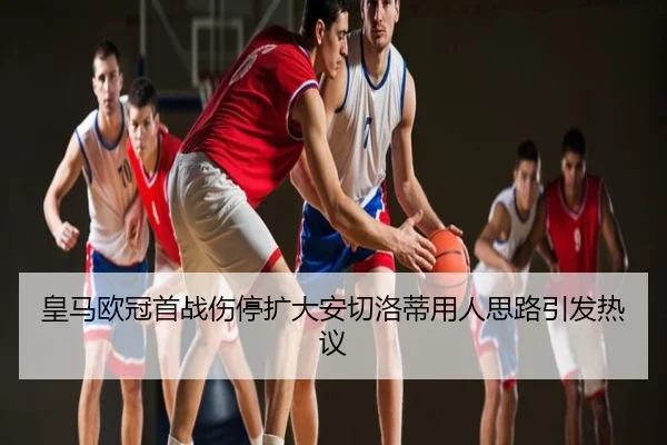 皇马欧冠首战伤停扩大安切洛蒂用人思路引发热议