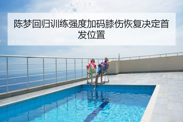 陈梦回归训练强度加码膝伤恢复决定首发位置