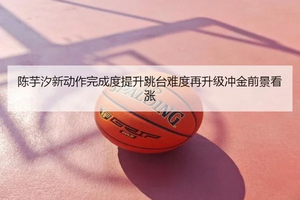陈芋汐新动作完成度提升跳台难度再升级冲金前景看涨
