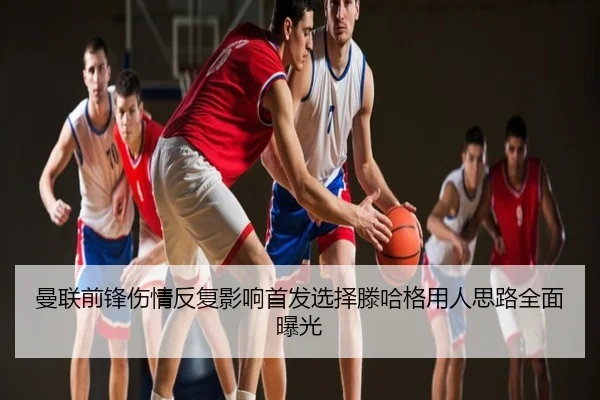 曼联前锋伤情反复影响首发选择滕哈格用人思路全面曝光