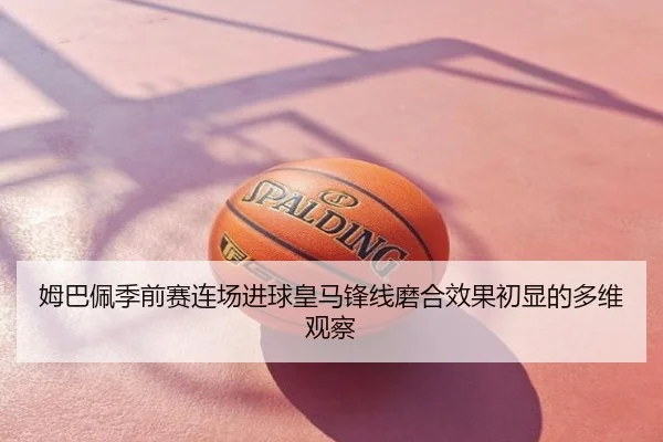 姆巴佩季前赛连场进球皇马锋线磨合效果初显的多维观察