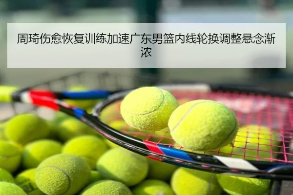 周琦伤愈恢复训练加速广东男篮内线轮换调整悬念渐浓