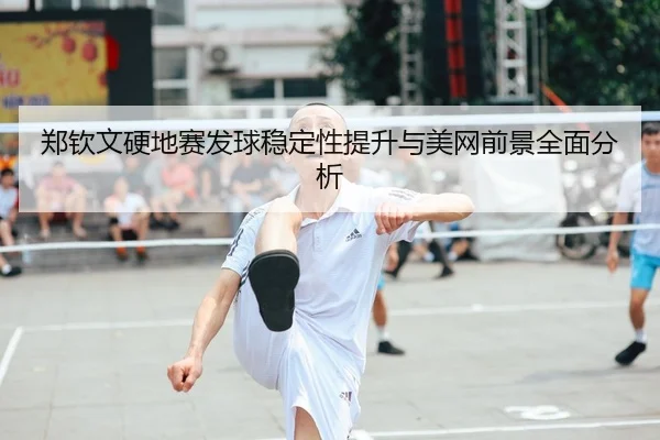 郑钦文硬地赛发球稳定性提升与美网前景全面分析