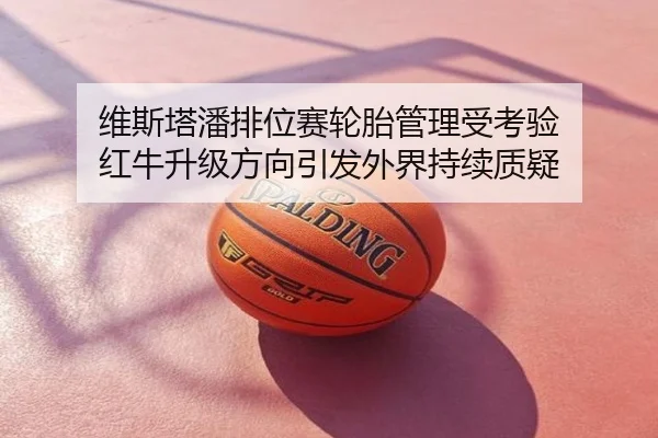 维斯塔潘排位赛轮胎管理受考验 红牛升级方向引发外界持续质疑