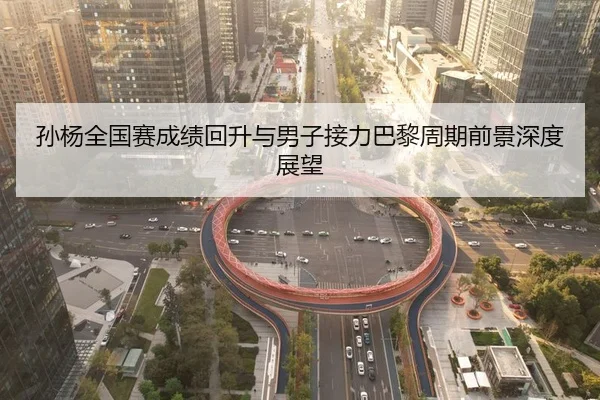 孙杨全国赛成绩回升与男子接力巴黎周期前景深度展望
